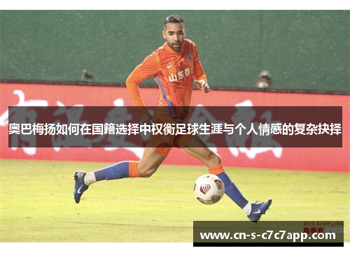 奥巴梅扬如何在国籍选择中权衡足球生涯与个人情感的复杂抉择 奥巴梅扬如何在国籍选择中权衡足球生涯与个人情感的复杂抉择