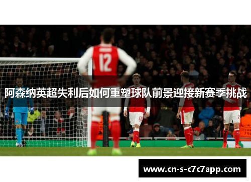阿森纳英超失利后如何重塑球队前景迎接新赛季挑战