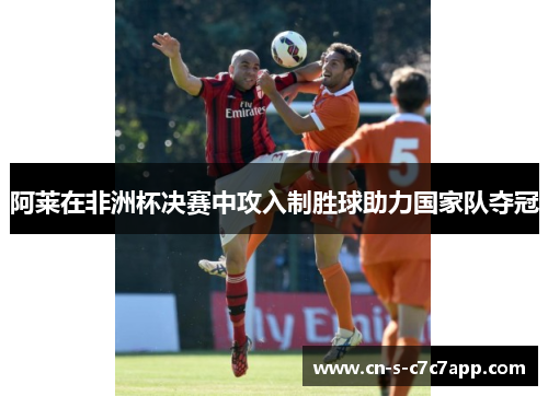 阿莱在非洲杯决赛中攻入制胜球助力国家队夺冠 阿莱在非洲杯决赛中攻入制胜球助力国家队夺冠